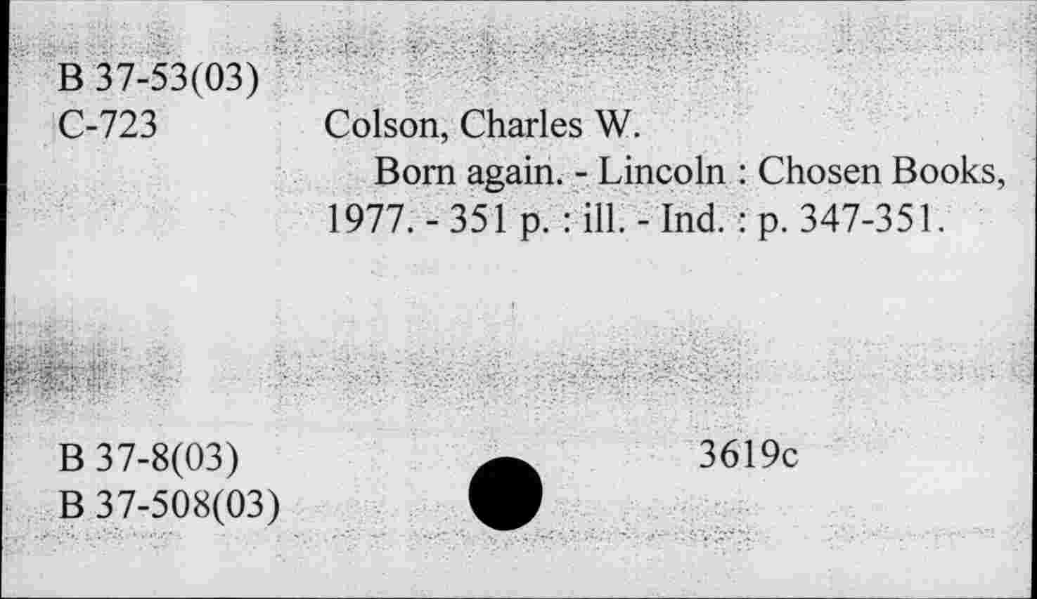 ﻿B 37-53(03) C-723	Colson, Charles W. Bom again. - Lincoln : Chosen Books, 1977. - 351 p. : ill. -Ind. : p. 347-351.
.-t	■' B 37-8(03) B 37-508(03)	3619c